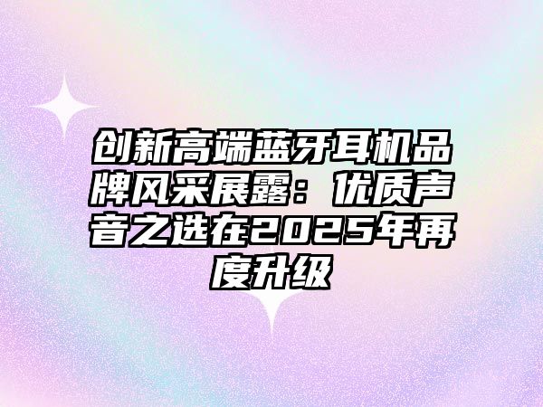 創(chuàng)新高端藍(lán)牙耳機(jī)品牌風(fēng)采展露：優(yōu)質(zhì)聲音之選在2025年再度升級(jí)