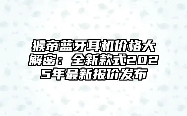 猴帝藍牙耳機價格大解密：全新款式2025年最新報價發(fā)布