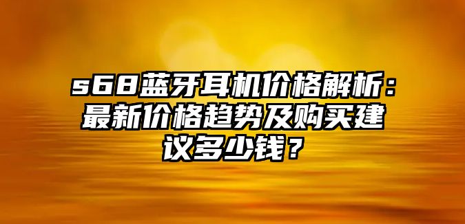 s68藍牙耳機價格解析：最新價格趨勢及購買建議多少錢？